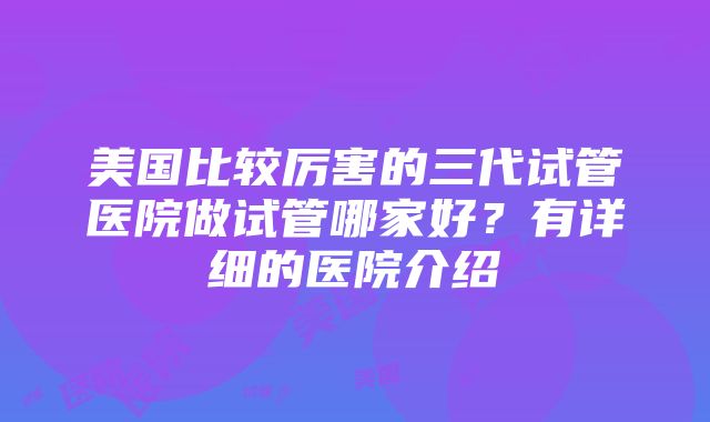 美国比较厉害的三代试管医院做试管哪家好？有详细的医院介绍