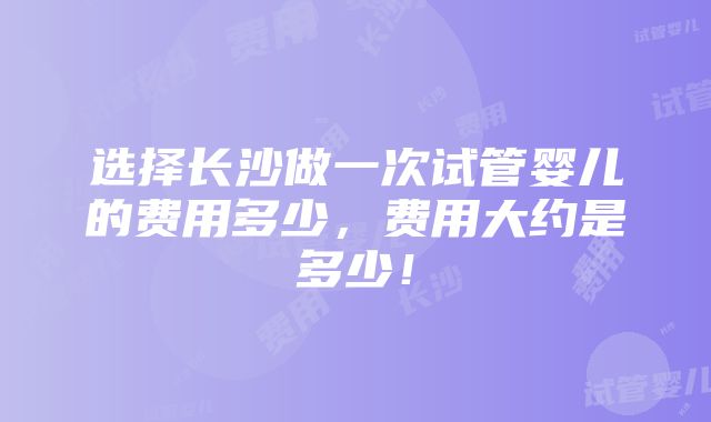 选择长沙做一次试管婴儿的费用多少，费用大约是多少！