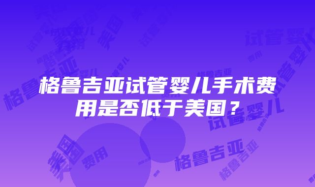 格鲁吉亚试管婴儿手术费用是否低于美国？