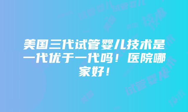 美国三代试管婴儿技术是一代优于一代吗！医院哪家好！