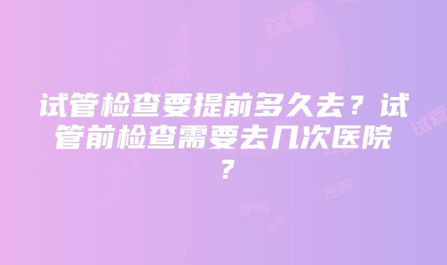 试管检查要提前多久去？试管前检查需要去几次医院？