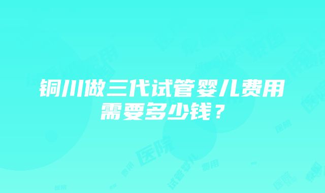 铜川做三代试管婴儿费用需要多少钱？