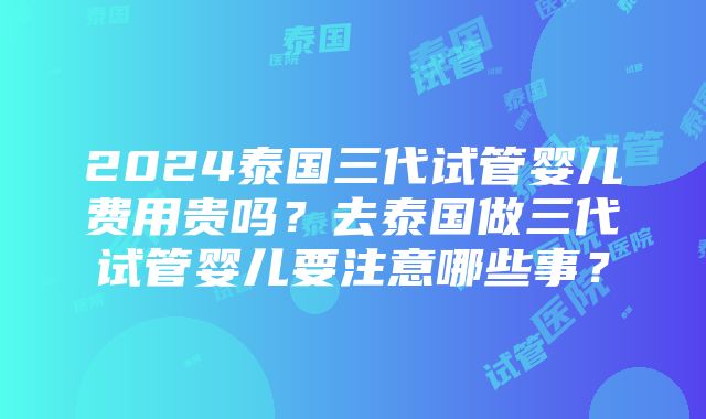 2024泰国三代试管婴儿费用贵吗？去泰国做三代试管婴儿要注意哪些事？