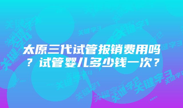 太原三代试管报销费用吗？试管婴儿多少钱一次？