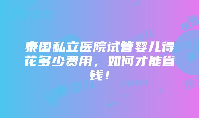 泰国私立医院试管婴儿得花多少费用，如何才能省钱！