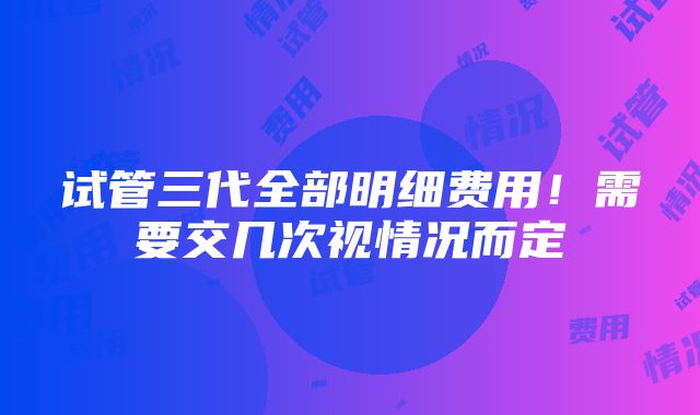 试管三代全部明细费用！需要交几次视情况而定