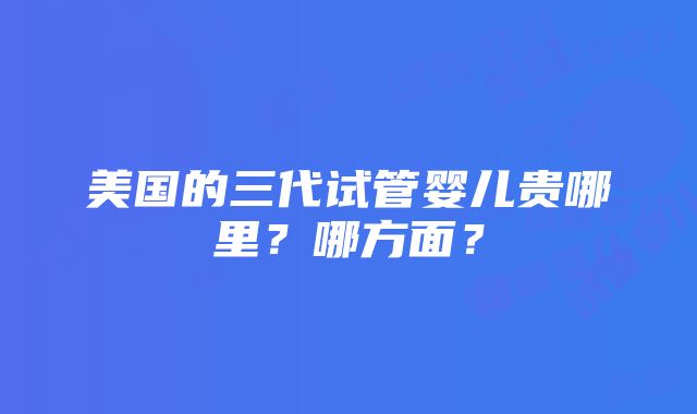 美国的三代试管婴儿贵哪里？哪方面？