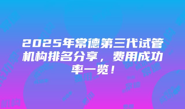 2025年常德第三代试管机构排名分享，费用成功率一览！