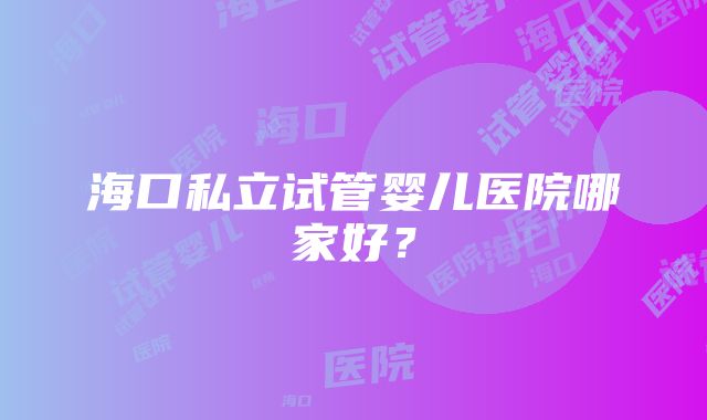 海口私立试管婴儿医院哪家好？