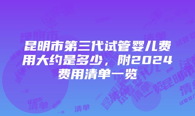 昆明市第三代试管婴儿费用大约是多少，附2024费用清单一览