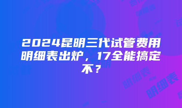 2024昆明三代试管费用明细表出炉，17全能搞定不？