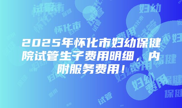 2025年怀化市妇幼保健院试管生子费用明细，内附服务费用！