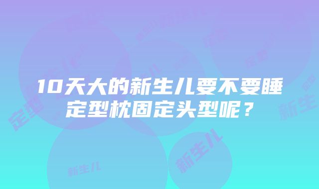 10天大的新生儿要不要睡定型枕固定头型呢？