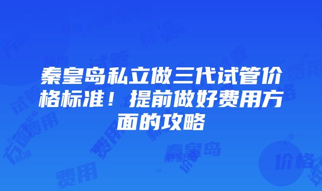 秦皇岛私立做三代试管价格标准！提前做好费用方面的攻略