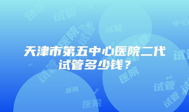 天津市第五中心医院二代试管多少钱？