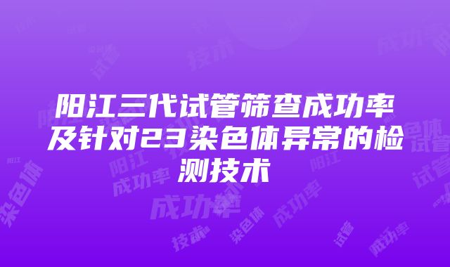 阳江三代试管筛查成功率及针对23染色体异常的检测技术