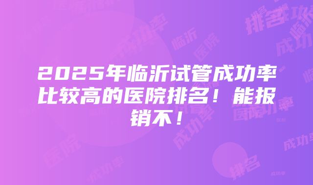 2025年临沂试管成功率比较高的医院排名！能报销不！