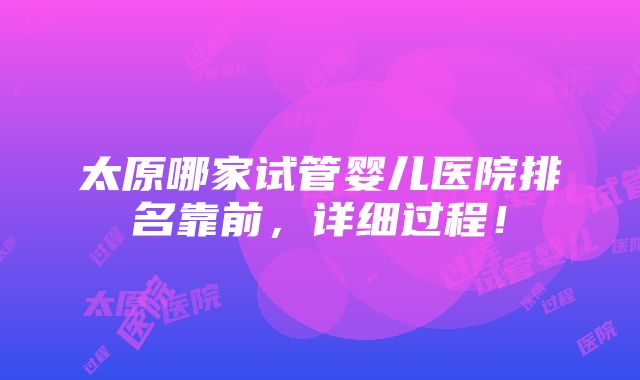 太原哪家试管婴儿医院排名靠前，详细过程！