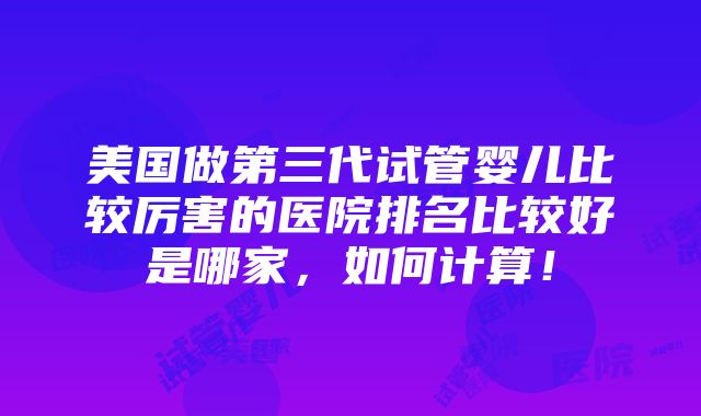 美国做第三代试管婴儿比较厉害的医院排名比较好是哪家，如何计算！