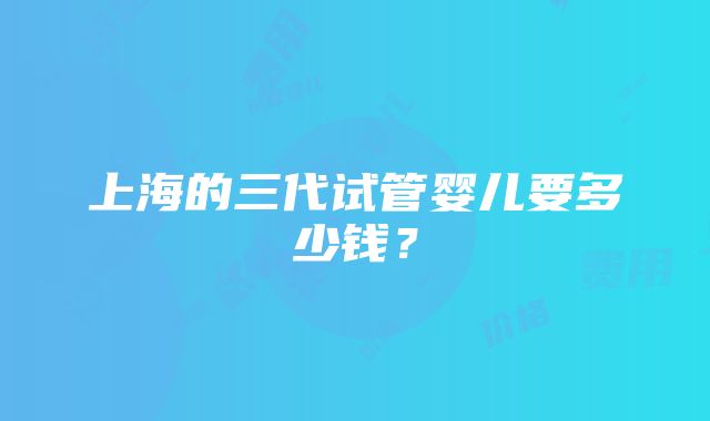 上海的三代试管婴儿要多少钱？