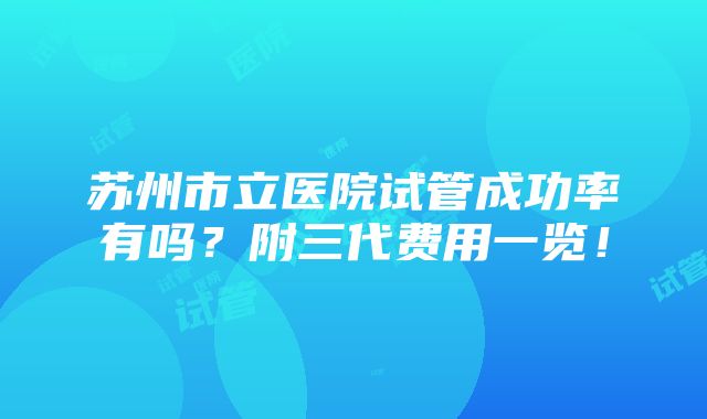 苏州市立医院试管成功率有吗？附三代费用一览！