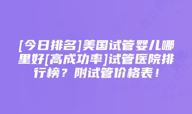 [今日排名]美国试管婴儿哪里好[高成功率]试管医院排行榜？附试管价格表！