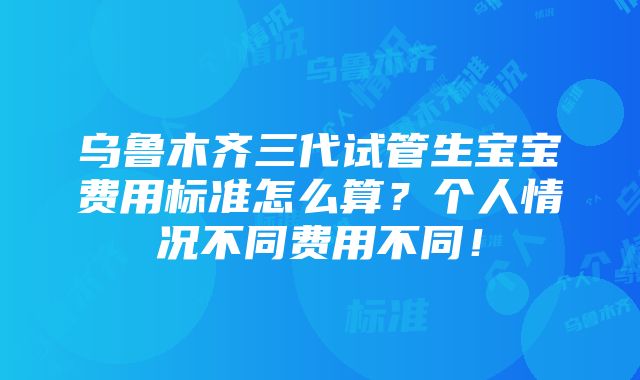 乌鲁木齐三代试管生宝宝费用标准怎么算？个人情况不同费用不同！