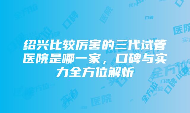 绍兴比较厉害的三代试管医院是哪一家，口碑与实力全方位解析