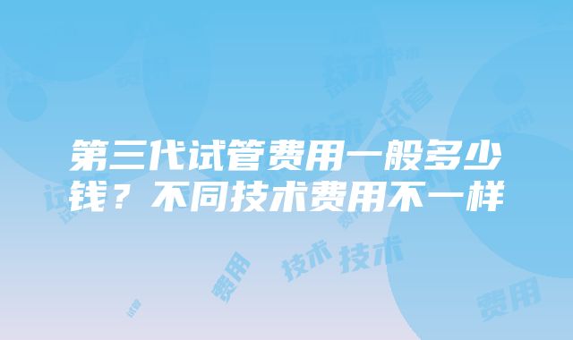 第三代试管费用一般多少钱？不同技术费用不一样