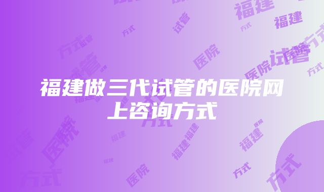 福建做三代试管的医院网上咨询方式