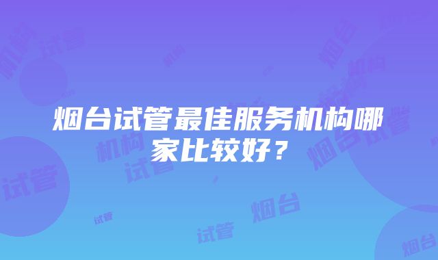 烟台试管最佳服务机构哪家比较好？