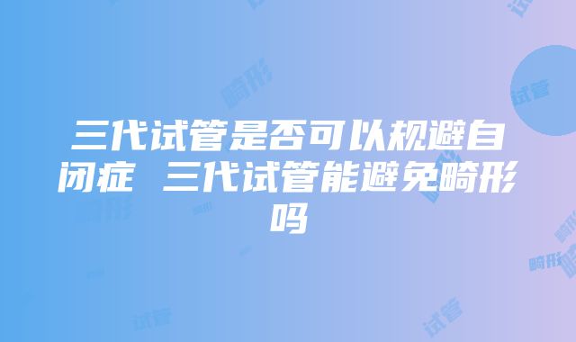 三代试管是否可以规避自闭症 三代试管能避免畸形吗