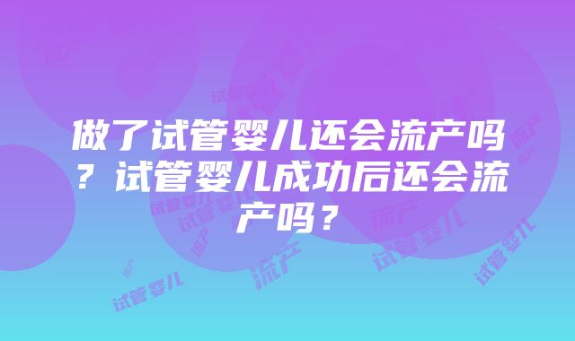 做了试管婴儿还会流产吗？试管婴儿成功后还会流产吗？