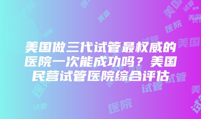 美国做三代试管最权威的医院一次能成功吗？美国民营试管医院综合评估