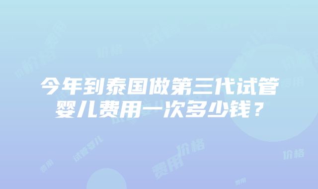 今年到泰国做第三代试管婴儿费用一次多少钱？