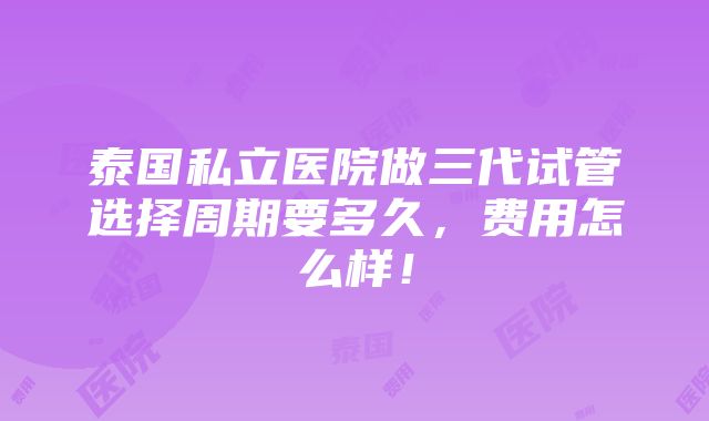 泰国私立医院做三代试管选择周期要多久，费用怎么样！