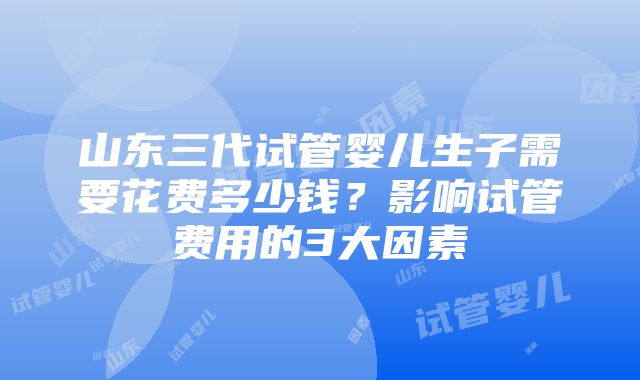 山东三代试管婴儿生子需要花费多少钱？影响试管费用的3大因素