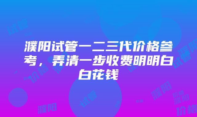 濮阳试管一二三代价格参考，弄清一步收费明明白白花钱