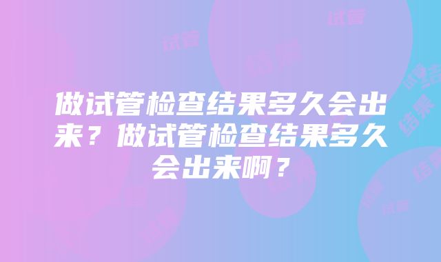 做试管检查结果多久会出来？做试管检查结果多久会出来啊？