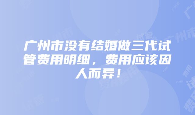 广州市没有结婚做三代试管费用明细，费用应该因人而异！