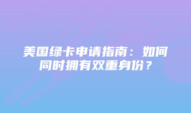 美国绿卡申请指南：如何同时拥有双重身份？