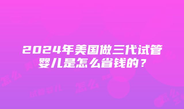 2024年美国做三代试管婴儿是怎么省钱的？