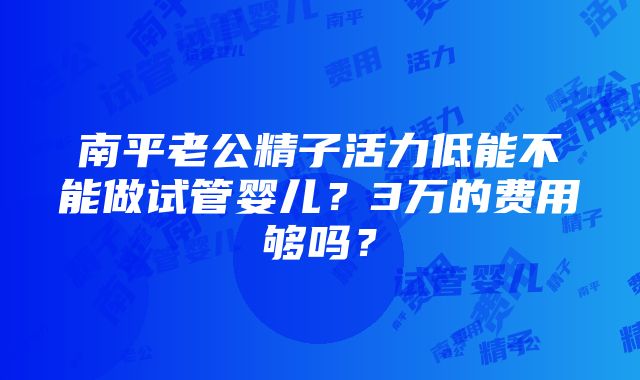 南平老公精子活力低能不能做试管婴儿？3万的费用够吗？