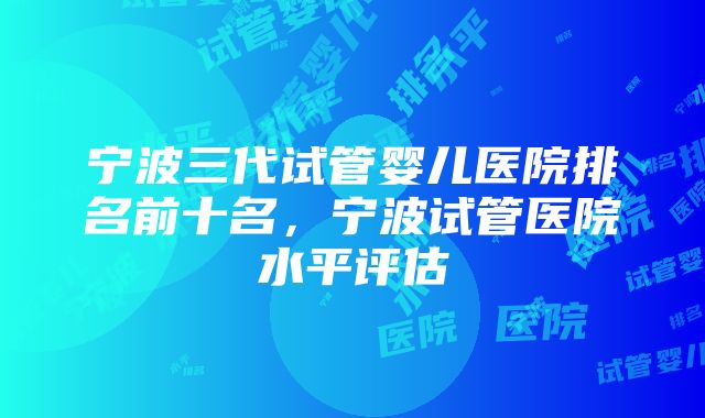 宁波三代试管婴儿医院排名前十名，宁波试管医院水平评估