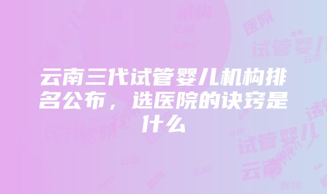 云南三代试管婴儿机构排名公布，选医院的诀窍是什么