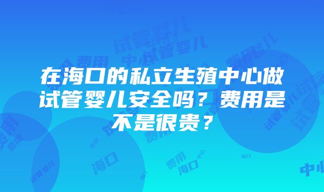 在海口的私立生殖中心做试管婴儿安全吗？费用是不是很贵？