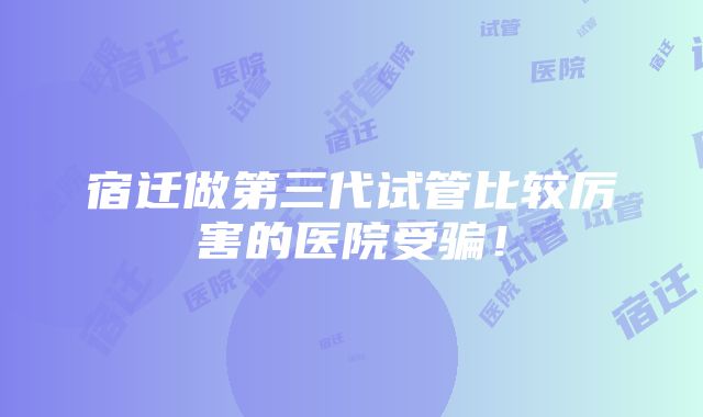 宿迁做第三代试管比较厉害的医院受骗！