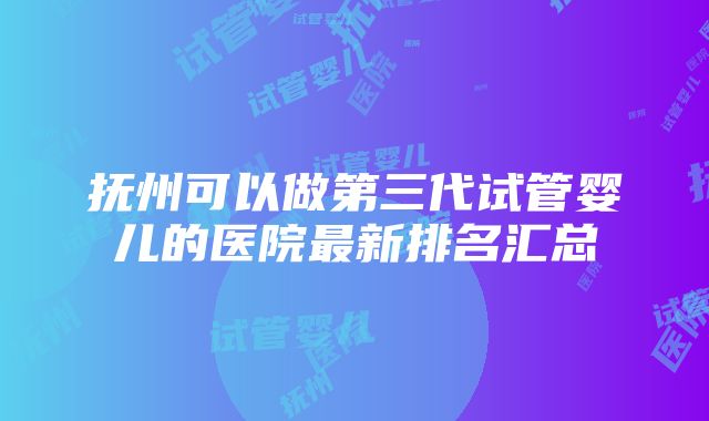 抚州可以做第三代试管婴儿的医院最新排名汇总