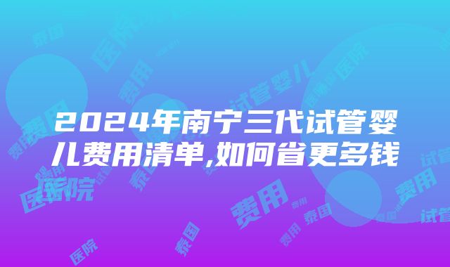 2024年南宁三代试管婴儿费用清单,如何省更多钱