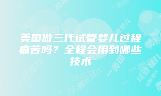 美国做三代试管婴儿过程痛苦吗？全程会用到哪些技术